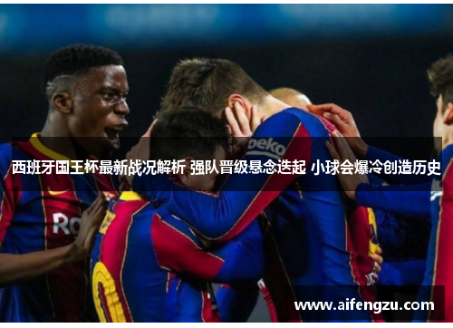 西班牙国王杯最新战况解析 强队晋级悬念迭起 小球会爆冷创造历史